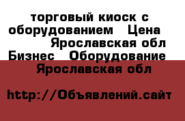 торговый киоск с оборудованием › Цена ­ 25 000 - Ярославская обл. Бизнес » Оборудование   . Ярославская обл.